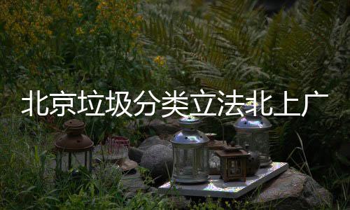 北京北上垃圾立法类分类制分将进入强广深