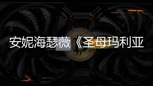 玛利亚艳新预安妮圣母妆造海瑟很惊薇告