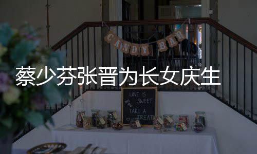名字女儿了叫芬张少芬什么晋为几岁庆生蔡少长女 蔡